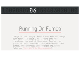 Running On Fumes
Change is fuel hungry. People most keen on change
burn first. In about 2 to 3 years into the
transformation most of them goes, leaving the
ground to less convinced, less experienced, less
gifted, and generally less engaged employees
(also see They Ain’t No Münchhausens).
1009080706050403020100
 
