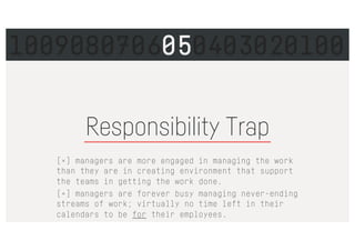 Responsibility Trap
[×] managers are more engaged in managing the work
than they are in creating environment that support
the teams in getting the work done.
[×] managers are forever busy managing never-ending
streams of work; virtually no time left in their
calendars to be for their employees.
1009080706050403020100
 
