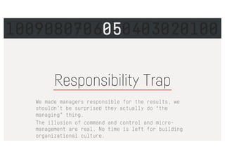 Responsibility Trap
We made managers responsible for the results, we
shouldn’t be surprised they actually do “the
managing” thing.
The illusion of command and control and micro-
management are real. No time is left for building
organizational culture.
1009080706050403020100
 