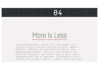 More Is Less
Unfinished businesses, feature-rich, over-cooked, over-
invested products, multiple concurrent projects, negative
deadlines, committees and coordination paralysis, over-
managed pseudo-problems. There are 3 main reasons to why
Scrum isn't working at your company: lack of focus, lack of
transparency and lack of commitment. Coincidentally this is
precisely why you don't excel as a company. Start with focus.
1009080706050403020100
 