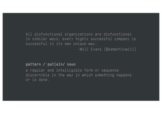 All disfunctional organizations are disfunctional
in similar ways; every highly successful company is
successful in its own unique way.
–Will Evans (@semanticwill)
pattern /ˈpat(ə)n/ noun
a regular and intelligible form or sequence
discernible in the way in which something happens
or is done.
 