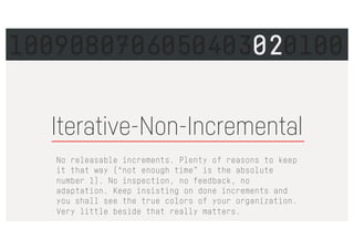 Iterative-Non-Incremental
No releasable increments. Plenty of reasons to keep
it that way (“not enough time” is the absolute
number 1). No inspection, no feedback, no
adaptation. Keep insisting on done increments and
you shall see the true colors of your organization.
Very little beside that really matters.
1009080706050403020100
 
