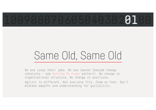 Same Old, Same Old
No one loses their jobs. No one leaves (beside change
catalysts – see Running On Fumes pattern). No change in
organizational structure. No change in positions.
Agility is different. Not everyone fits. Chew on that. Don't
mistake empathy and understanding for gullibility.
1009080706050403020100
 