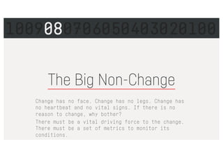 The Big Non-Change
Change has no face. Change has no legs. Change has
no heartbeat and no vital signs. If there is no
reason to change, why bother?
There must be a vital driving force to the change.
There must be a set of metrics to monitor its
conditions.
1009080706050403020100
 