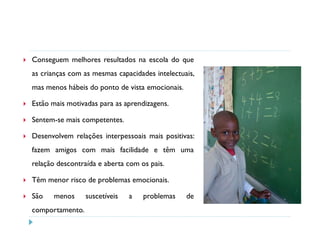 Conseguem melhores resultados na escola do que
as crianças com as mesmas capacidades intelectuais,
mas menos hábeis do ponto de vista emocionais.

Estão mais motivadas para as aprendizagens.

Sentem-se mais competentes.

Desenvolvem relações interpessoais mais positivas:
fazem amigos com mais facilidade e têm uma
relação descontraída e aberta com os pais.

Têm menor risco de problemas emocionais.

São   menos      suscetíveis   a   problemas     de
comportamento.
 
