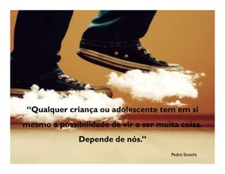“Qualquer criança ou adolescente tem em si
mesmo a possibilidade de vir a ser muita coisa.
              Depende de nós.”
                                      Pedro Strecht
 