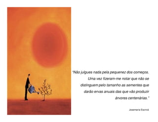 “Não julgues nada pela pequenez dos começos.
         Uma vez fizeram-me notar que não se
    distinguem pelo tamanho as sementes que
      darão ervas anuais das que vão produzir
                        árvores centenárias.”


                                 Josemaría Escrivá
 