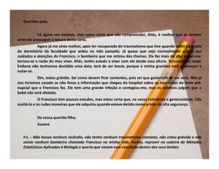Queridos pais,


           Só agora vos escrevo, mas estou certa que vão compreender. Aliás, é melhor que se sentem
antes de prosseguir a leitura desta carta.
           Agora já me sinto melhor, após ter recuperado do traumatismo que tive quando saltei da janela
do dormitório da faculdade que ardeu no mês passado. Já quase que vejo normalmente graças aos
cuidados e atenções do Francisco, o bombeiro que me retirou das chamas. Ele fez mais do que salvar-me:
tornou-se a razão do meu viver. Aliás, tenho estado a viver com ele desde essa altura. Tencionamos casar.
Embora não tenhamos decidido uma data, terá de ser breve, porque a minha gravidez está a começar a
notar-se.
           Sim, estou grávida. Sei como devem ficar contentes, pois sei que gostariam de ser avós. Nós já
nos teríamos casado se não fosse a informação que chegou do hospital sobre os resultados do teste pré-
nupcial que o Francisco fez. Ele tem uma grande infeção e contagiou-me, mas os médicos julgam que o
bebé não será afetado.
             O Francisco tem poucos estudos, mas estou certa que, na vossa tolerância e generosidade, irão
aceitá-lo e às rudes maneiras que ele adquiriu quando esteve detido numa prisão de alta segurança.


           Da vossa querida filha,
           Susana


   P.S. – Não houve nenhum incêndio, não tenho nenhum traumatismo craniano, não estou grávida e não
   existe nenhum bombeiro chamado Francisco na minha vida. Porém, reprovei na cadeira de Métodos
   Estatísticos Aplicados à Biologia e queria que vissem esse resultado dentro dos seus limites.
 