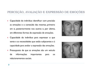 PERCEÇÃO, AVALIAÇÃO E EXPRESSÃO DE EMOÇÕES

 Capacidade do indivíduo identificar com precisão
 as emoções e o conteúdo das mesmas, primeiro
 em si, posteriormente nos outros e, por último,
 em diferentes formas de expressão de emoções.

 Capacidade do indivíduo para expressar o que
 sente e as necessidades que estão subjacentes e à
 capacidade para avaliar a expressão das emoções.

 Pressuposto de que as emoções são um veículo
 de    informações     importantes     para    os
 relacionamentos sociais.
 