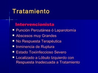 TTrraattaammiieennttoo 
IInntteerrvveenncciioonniissttaa 
 PPuunncciióónn PPeerrccuuttáánneeaa óó LLaappaarroottoommííaa 
 AAbbsscceessooss mmuuyy GGrraannddeess 
 NNoo RReessppuueessttaa TTeerraappééuuttiiccaa 
 IInnmmiinneenncciiaa ddee RRuuppttuurraa 
 EEssttaaddoo TTooxxiiiinnffeecccciioossoo SSeevveerroo 
 LLooccaalliizzaaddoo aa LLóóbbuulloo IIzzqquuiieerrddoo ccoonn 
RReessppuueessttaa IInnaaddeeccuuaaddaa aa TTrraattaammiieennttoo 
 