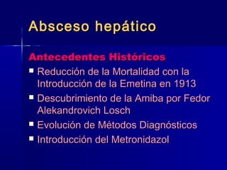 AAbbsscceessoo hheeppááttiiccoo 
AAnntteecceeddeenntteess HHiissttóórriiccooss 
 RReedduucccciióónn ddee llaa MMoorrttaalliiddaadd ccoonn llaa 
IInnttrroodduucccciióónn ddee llaa EEmmeettiinnaa eenn 11991133 
 DDeessccuubbrriimmiieennttoo ddee llaa AAmmiibbaa ppoorr FFeeddoorr 
AAlleekkaannddrroovviicchh LLoosscchh 
 EEvvoolluucciióónn ddee MMééttooddooss DDiiaaggnnóóssttiiccooss 
 IInnttrroodduucccciióónn ddeell MMeettrroonniiddaazzooll 
 