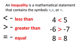 An inequality is a mathematical statement
that contains the symbols <,>, or =.
< - less than
> - greater than
= - equal
4 < 5
-6 > -7
8 = 8
 