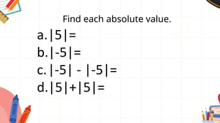 Find each absolute value.
a.|5|=
b.|-5|=
c.|-5| - |-5|=
d.|5|+|5|=
 