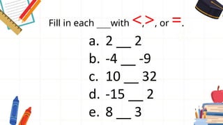 Fill in each ___with <,>, or =.
a. 2 __ 2
b. -4 __ -9
c. 10 __ 32
d. -15 __ 2
e. 8 __ 3
 