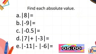 Find each absolute value.
a.|8|=
b.|-9|=
c.|-0.5|=
d.|7|+ |-3|=
e.|-11|- |-6|=
 