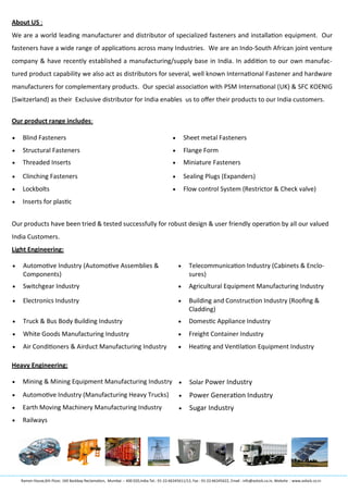 About US :
We are a world leading manufacturer and distributor of specialized fasteners and installation equipment. Our
fasteners have a wide range of applications across many Industries. We are an Indo-South African joint venture
company & have recently established a manufacturing/supply base in India. In addition to our own manufac-
tured product capability we also act as distributors for several, well known International Fastener and hardware
manufacturers for complementary products. Our special association with PSM International (UK) & SFC KOENIG
(Switzerland) as their Exclusive distributor for India enables us to offer their products to our India customers.
Our product range includes:
Our products have been tried & tested successfully for robust design & user friendly operation by all our valued
India Customers.
Light Engineering:
Heavy Engineering:
 Blind Fasteners  Sheet metal Fasteners
 Structural Fasteners  Flange Form
 Threaded Inserts  Miniature Fasteners
 Clinching Fasteners  Sealing Plugs (Expanders)
 Lockbolts  Flow control System (Restrictor & Check valve)
 Inserts for plastic
 Automotive Industry (Automotive Assemblies &
Components)
 Telecommunication Industry (Cabinets & Enclo-
sures)
 Switchgear Industry  Agricultural Equipment Manufacturing Industry
 Electronics Industry  Building and Construction Industry (Roofing &
Cladding)
 Truck & Bus Body Building Industry  Domestic Appliance Industry
 White Goods Manufacturing Industry  Freight Container Industry
 Air Conditioners & Airduct Manufacturing Industry  Heating and Ventilation Equipment Industry
 Mining & Mining Equipment Manufacturing Industry  Solar Power Industry
 Automotive Industry (Manufacturing Heavy Trucks)  Power Generation Industry
 Earth Moving Machinery Manufacturing Industry  Sugar Industry
 Railways
Ramon House,6th Floor, 169 Backbay Reclamation, Mumbai :- 400 020,India.Tel.: 91-22-66345611/12, Fax : 91-22-66345622, Email : info@avlock.co.in, Website : www.avlock.co.in
 