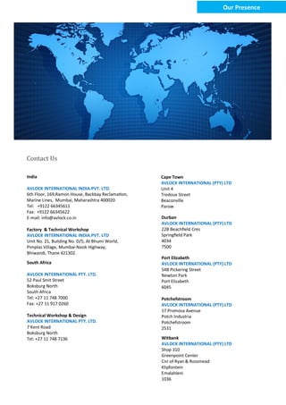 India
AVLOCK INTERNATIONAL INDIA.PVT. LTD.
6th Floor, 169,Ramon House, Backbay Reclamation,
Marine Lines, Mumbai, Maharashtra 400020
Tel: +9122 66345611
Fax: +9122 66345622
E-mail: info@avlock.co.in
Factory & Technical Workshop
AVLOCK INTERNATIONAL INDIA.PVT. LTD
Unit No. 21, Building No. D/5, At Bhumi World,
Pimplas Village, Mumbai-Nasik Highway,
Bhiwandi, Thane 421302.
Contact Us
South Africa
AVLOCK INTERNATIONAL PTY. LTD.
52 Paul Smit Street
Boksburg North
South Africa
Tel: +27 11 748 7000
Fax: +27 11 917 0260
Technical Workshop & Design
AVLOCK INTERNATIONAL PTY. LTD.
7 Kent Road
Boksburg North
Tel: +27 11 748 7136
Cape Town
AVLOCK INTERNATIONAL (PTY) LTD
Unit 4
Tredoux Street
Beaconville
Parow
Port Elizabeth
AVLOCK INTERNATIONAL (PTY) LTD
54B Pickering Street
Newton Park
Port Elizabeth
6045
Durban
AVLOCK INTERNATIONAL (PTY) LTD
22B Beachfield Cres
Springfield Park
4034
7500
Potchefstroom
AVLOCK INTERNATIONAL (PTY) LTD
17 Promosa Avenue
Potch Industria
Potchefstroom
2531
Witbank
AVLOCK INTERNATIONAL (PTY) LTD
Shop 310
Greenpoint Center
Cnr of Ryan & Rossmead
Klipfontein
Emalahleni
1036
Our Presence
 