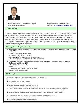 Personal resume of Anvar Hussain Riyadh Contact Mobile: +966561977494
Kingdom of Saudi Arabia E- Mail: anvarmannen@gmail.com
To realize my true potential by working in an environment, where hard work, dedication and sincerity
are appreciated, to be allowed to use my independence and initiatives, while still valued as a team
player, to secure that will enhance my education experience and abilities a position that involves
feeling new and different challenges, improving existing skills and learning new one. Developing
diversity in my professional experience through work to groom myself into professional by working in
dynamic and challenging environment.
Work experience: Logistics Executive
 Currently working as Logistics Executive and Inventory controller for Modern Pluto Co. Ltd since
July 2013.
Modern Pluto Trading Co. LTD
Head Office, Riyadh Saudi Arabia
Company Industry: Microsoft Xbox game distributer.
Job Role: Logistics Executive and Inventory controller
 Worked as Logistics executive for Redington Arabia Ltd KSA from July 2008- July 2013.
Redington Arabia Ltd KSA
Head Office, Riyadh, Saudi
Arabia
Company Industry: Computer Sales & services
Job Role: Logistics Executive
Jobs Description:
 Receive shipments and ensure both quality and quantity.
 Preparation of GRNs and issues.
 Trace, track and expedite purchase processes.
 Create and maintain contact with vendors and customers to ensure timely delivery of goods.
 Communication with customers regarding shipment items and delivery times (ETA).
 Communications with internal and external couriers regarding deliveries.
 Maintaining supplier performance database.
Career objective:
 