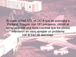 El vuelo united 173, un DC-8 que se acercaba a Portland, Oregón, con 181 pasajeros, circuló el aeropuerto por una hora mientras que los pilotos intentaron en vano arreglar un problema con el tren de aterrizaje. 