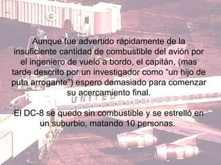 Aunque fue advertido rápidamente de la insuficiente cantidad de combustible del avión por el ingeniero de vuelo a bordo, el capitán, (mas tarde descrito por un investigador como “un hijo de puta arrogante”) espero demasiado para comenzar su acercamiento final. El DC-8 se quedo sin combustible y se estrelló en un suburbio, matando 10 personas.  