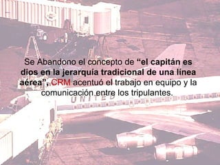 Se Abandono el concepto de  “el capitán es dios en la jerarquía tradicional de una línea aérea”,  CRM  acentuó el trabajo en equipo y la comunicación entre los tripulantes.  