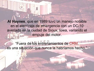 Al Haynes , que en 1989 tuvo un manejo notable en el aterrizaje de emergencia con un DC-10 averiado en la ciudad de Sioux, Iowa, variando el empuje del motor. “ Fuera de los entrenamientos de  CRM , es una situación que nunca la habríamos hecho.”  