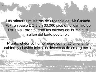 Las primeras muestras de urgencia del Air Canada 797, un vuelo DC-9 en 33.000 pies en el camino de Dallas a Toronto, eran las briznas del humo que salían del baño posterior. Pronto, el denso humo negro comenzó a llenar la cabina, y el avión inicio un descenso de emergencia. 