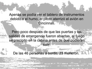 Apenas se podía ver el tablero de instrumentos debido a el humo, el piloto aterrizó el avión en Cincinnati. Pero poco después de que las puertas y las salidas de emergencia fueron abiertas, el fuego se precipito en la cabina antes de que pudieran salir. De las 46 personas a bordo, 23 murieron.  
