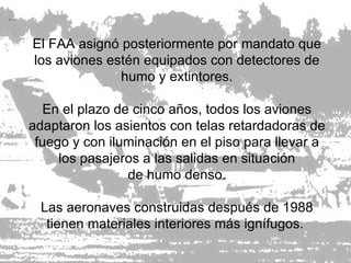 El FAA asignó posteriormente por mandato que los aviones estén equipados con detectores de humo y extintores. En el plazo de cinco años, todos los aviones adaptaron los asientos con telas retardadoras de fuego y con iluminación en el piso para llevar a los pasajeros a las salidas en situación de humo denso. Las aeronaves construidas después de 1988 tienen materiales interiores más ignífugos.  