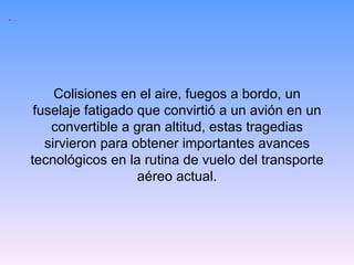 Colisiones en el aire, fuegos a bordo, un fuselaje fatigado que convirtió a un avión en un convertible a gran altitud, estas tragedias sirvieron para obtener importantes avances tecnológicos en la rutina de vuelo del transporte aéreo actual. 