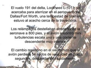 El vuelo 191 del delta, Lockheed L-1011, se acercaba para aterrizar en el aeropuerto de Dallas/Fort Worth, una tempestad de truenos estuvo al acecho cerca de la trayectoria. Los relámpagos destellaban alrededor de la aeronave a 800 pies, y el avión encontró mini turbulencias escala uno y una corriente descendente muy intensa. El cambio repentino en el viento hizo que el avión perdiera 54 nudos de velocidad en pocos segundos, descendiendo rápidamente. 