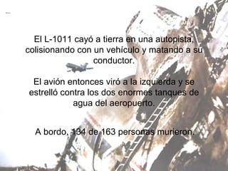 El L-1011 cayó a tierra en una autopista, colisionando con un vehículo y matando a su conductor. El avión entonces viró a la izquierda y se estrelló contra los dos enormes tanques de agua del aeropuerto. A bordo, 134 de 163 personas murieron. 
