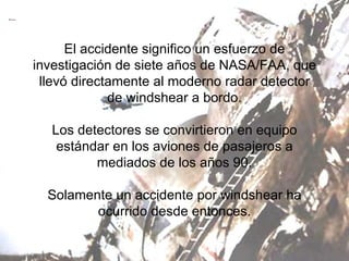 El accidente significo un esfuerzo de investigación de siete años de NASA/FAA, que llevó directamente al moderno radar detector de windshear a bordo. Los detectores se convirtieron en equipo estándar en los aviones de pasajeros a mediados de los años 90. Solamente un accidente por windshear ha ocurrido desde entonces. 