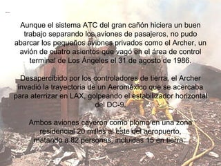 Aunque el sistema ATC del gran cañón hiciera un buen trabajo separando los aviones de pasajeros, no pudo abarcar los pequeños aviones privados como el Archer, un avión de cuatro asientos que vagó en el área de control terminal de Los Ángeles el 31 de agosto de 1986. Desapercibido por los controladores de tierra, el Archer invadió la trayectoria de un Aeroméxico que se acercaba para aterrizar en LAX, golpeando el estabilizador horizontal del DC-9. Ambos aviones cayeron como plomo en una zona residencial 20 millas al este del aeropuerto, matando a 82 personas, incluidas 15 en tierra.  