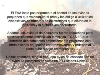 El FAA insto posteriormente al control de los aviones pequeños que volaban en el área y los obligo a utilizar los dispositivos de transmisión electrónicos que difundían la posición y la altitud a los operadores. Además, los aviones de pasajeros fueron requeridos para tener sistemas anticolisión temprana “TCAS II”, que detectan acercamientos potencialmente peligrosos con otros aviones equipados con transmisores y ordenan al piloto subir o bajar en respuesta. Desde entonces, ningún pequeño avión ha chocado con un avión de pasajeros en vuelo en los Estados Unidos. 