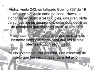 Aloha, vuelo 243, un fatigado Boeing 737 de 19 años en un vuelo corto de línea, Hawaii, a Honolulu, en vuelo a 24.000 pies, una gran parte de su fuselaje se desprendió, dejando a docenas de pasajeros que viajaban en el, al aire libre. Milagrosamente, el resto del avión se mantuvo bastante tiempo armado para que los pilotos aterrizaran con seguridad. murió solamente una persona, una asistente de vuelo que fue succionada fuera del avión.  