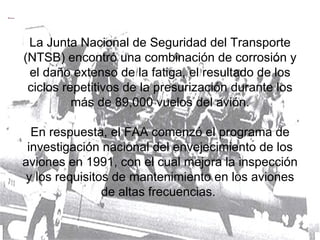 La Junta Nacional de Seguridad del Transporte (NTSB) encontró una combinación de corrosión y el daño extenso de la fatiga, el resultado de los ciclos repetitivos de la presurización durante los más de 89,000 vuelos del avión. En respuesta, el FAA comenzó el programa de investigación nacional del envejecimiento de los aviones en 1991, con el cual mejora la inspección y los requisitos de mantenimiento en los aviones de altas frecuencias.  