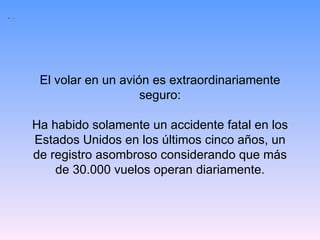 El volar en un avión es extraordinariamente seguro: Ha habido solamente un accidente fatal en los Estados Unidos en los últimos cinco años, un de registro asombroso considerando que más de 30.000 vuelos operan diariamente. 