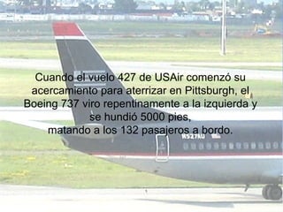 Cuando el vuelo 427 de USAir comenzó su acercamiento para aterrizar en Pittsburgh, el Boeing 737 viro repentinamente a la izquierda y se hundió 5000 pies, matando a los 132 pasajeros a bordo. 