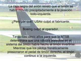 La caja negra del avión reveló que el timón se había movido precipitadamente a la posición todo-izquierda. ¿Pero por qué? USAir culpó al fabricante. Boeing culpó al operador. Tardó casi cinco años para que la NTSB determinara que una válvula atascada en el sistema del timón había hecho al timón invertirse: Mientras que los pilotos frenéticamente presionaron el pedal de timón derecho, el timón continuo a la izquierda.  