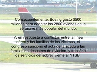 Consecuentemente, Boeing gasto $500 millones para adaptar los 2800 aviones de la aeronave más popular del mundo. Y, en respuesta a conflictos entre la línea aérea y las familias de las víctimas, el congreso sanciono el acta de la ayuda a las familias de desastres de aviación, y transfirió los servicios del sobreviviente al NTSB.  