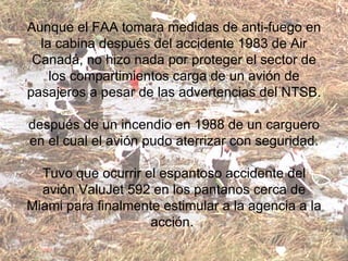Aunque el FAA tomara medidas de anti-fuego en la cabina después del accidente 1983 de Air Canadá, no hizo nada por proteger el sector de los compartimientos carga de un avión de pasajeros a pesar de las advertencias del NTSB. después de un incendio en 1988 de un carguero en el cual el avión pudo aterrizar con seguridad. Tuvo que ocurrir el espantoso accidente del avión ValuJet 592 en los pantanos cerca de Miami para finalmente estimular a la agencia a la acción.  