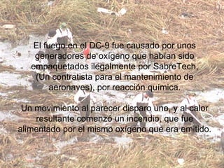 El fuego en el DC-9 fue causado por unos generadores de oxígeno que habían sido empaquetados ilegalmente por SabreTech, (Un contratista para el mantenimiento de aeronaves), por reacción química. Un movimiento al parecer disparo uno, y al calor resultante comenzó un incendio, que fue alimentado por el mismo oxígeno que era emitido. 