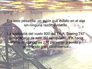 Era todo pesadilla: un avión que estallo en el aire sin ninguna razón evidente. La explosión del vuelo 800 del TWA, Boeing 747 que acababa de salir del aeropuerto JFK hacia París, muriendo las 230 personas a bordo y generando gran controversia. 