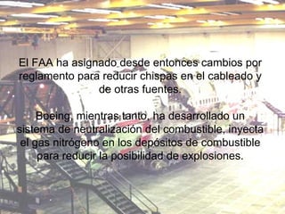 El FAA ha asignado desde entonces cambios por reglamento para reducir chispas en el cableado y de otras fuentes. Boeing, mientras tanto, ha desarrollado un sistema de neutralización del combustible, inyecta el gas nitrógeno en los depósitos de combustible para reducir la posibilidad de explosiones. 