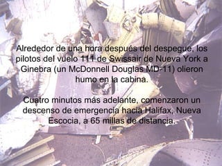 Alrededor de una hora después del despegue, los pilotos del vuelo 111 de Swissair de Nueva York a Ginebra (un McDonnell Douglas MD-11) olieron humo en la cabina. Cuatro minutos más adelante, comenzaron un descenso de emergencia hacia Halifax, Nueva Escocia, a 65 millas de distancia. 