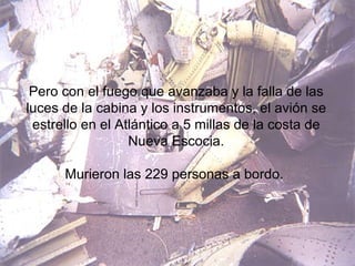 Pero con el fuego que avanzaba y la falla de las luces de la cabina y los instrumentos, el avión se estrello en el Atlántico a 5 millas de la costa de Nueva Escocia. Murieron las 229 personas a bordo.  