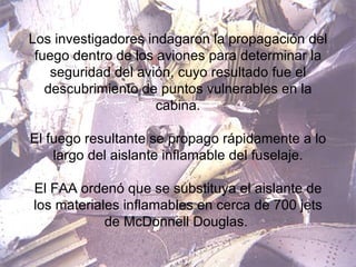 Los investigadores indagaron la propagación del fuego dentro de los aviones para determinar la seguridad del avión, cuyo resultado fue el descubrimiento de puntos vulnerables en la cabina. El fuego resultante se propago rápidamente a lo largo del aislante inflamable del fuselaje. El FAA ordenó que se substituya el aislante de los materiales inflamables en cerca de 700 jets de McDonnell Douglas.  