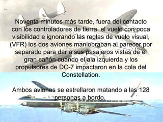 Noventa minutos más tarde, fuera del contacto con los controladores de tierra, el vuelo con poca visibilidad e ignorando las reglas de vuelo visual, (VFR) los dos aviones maniobraban al parecer por separado para dar a sus pasajeros vistas de el gran cañón cuando el ala izquierda y los propulsores de DC-7 impactaron en la cola del Constellation. Ambos aviones se estrellaron matando a las 128 personas a bordo.  