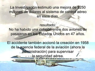 La Investigación estimuló una mejora de $250 millones de dólares al sistema de control aéreo en esos días. resultado: No ha habido una colisión entre dos aviones de pasajeros en los Estados Unidos en 47 años. El accidente también accionó la creación en 1958 de la agencia federal de la aviación (ahora la administración) para supervisar la seguridad aérea. 